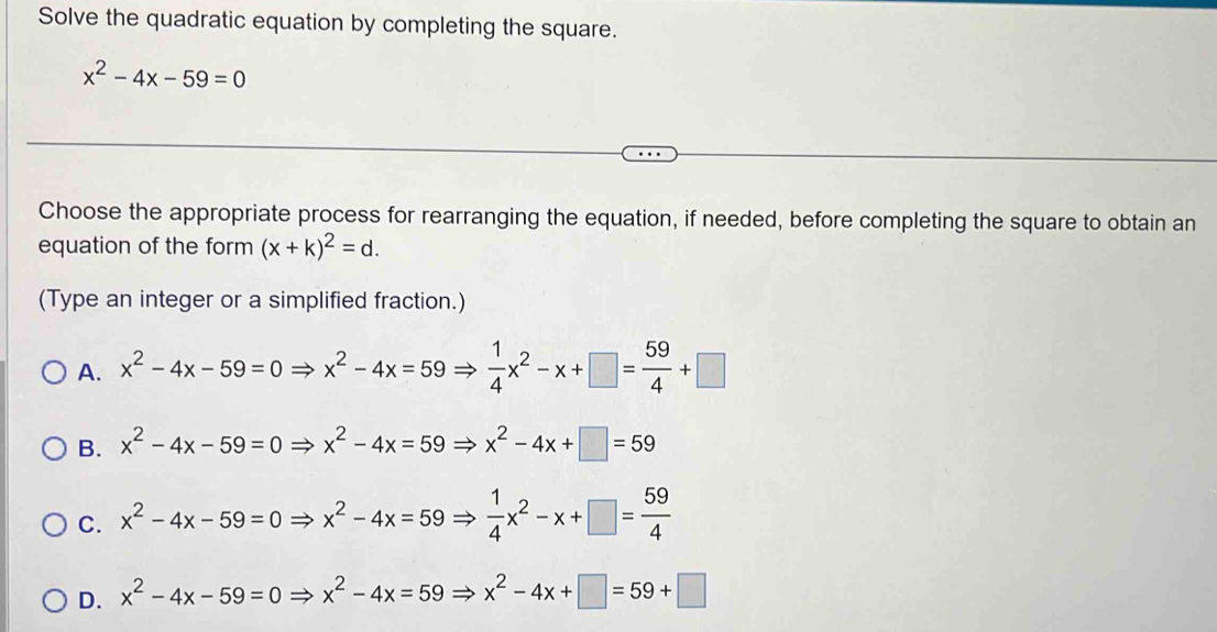 Solve the quadratic equation by completing the square.
x^2-4x-59=0
Choose the appropriate process for rearranging the equation, if needed, before completing the square to obtain an
equation of the form (x+k)^2=d. 
(Type an integer or a simplified fraction.)
A. x^2-4x-59=0Rightarrow x^2-4x=59Rightarrow  1/4 x^2-x+□ = 59/4 +□
B. x^2-4x-59=0Rightarrow x^2-4x=59Rightarrow x^2-4x+□ =59
C. x^2-4x-59=0Rightarrow x^2-4x=59Rightarrow  1/4 x^2-x+□ = 59/4 
D. x^2-4x-59=0Rightarrow x^2-4x=59Rightarrow x^2-4x+□ =59+□