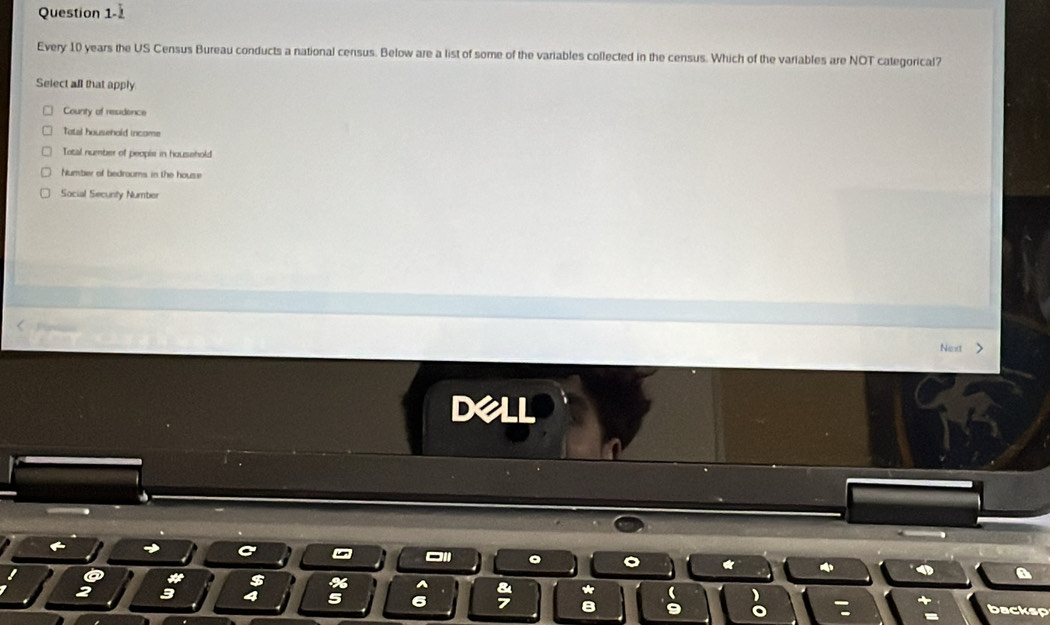 Question 1- 
Every 10 years the US Census Bureau conducts a national census. Below are a list of some of the variables collected in the census. Which of the variables are NOT categorical?
Select all that apply
County of residence
Tatal household incame
Total number of peopie in household
Number of bedroums in the house
Social Secunty Number
Next >
dell
1
*
$ % ^ * 
3 4 5 B 9 backsp