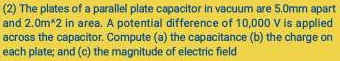 (2) The plates of a parallel plate capacitor in vacuum are 5.0mm apart 
and 2.0m^(wedge)2 in area. A potential difference of 10,000 V is applied 
across the capacitor. Compute (a) the capacitance (b) the charge on 
each plate; and (c) the magnitude of electric field