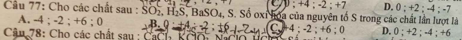 ; +4; -2; +7 D. 0; +2; -4; -7
Câu 77: Cho các chất sau : SO_2, H_2S , BaSO₄, S. Số oxi hóa của nguyên tố S trong các chất lần lượt là
A. -4; -2; +6; C
B. 0:+4:-2:+6
CJ+4:-2 :+ 6; 0 D. 0; +2; -4; +6
Câu 78: Cho các chất sau : CaCl, KClO, NaClo HC