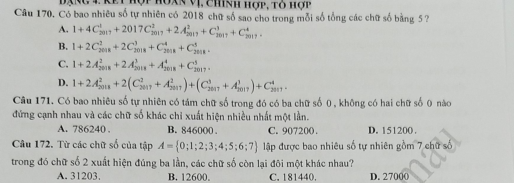 Dạng 4 Kết hộp hoan Vị, chính hợp, tỏ hợp
Câu 170. Có bao nhiêu số tự nhiên có 2018 chữ số sao cho trong mỗi số tổng các chữ số bằng 5 ?
A. 1+4C_(2017)^1+2017C_(2017)^2+2A_(2017)^2+C_(2017)^3+C_(2017)^4.
B. 1+2C_(2018)^2+2C_(2018)^3+C_(2018)^4+C_(2018)^5.
C. 1+2A_(2018)^2+2A_(2018)^3+A_(2018)^4+C_(2017)^5.
D. 1+2A_(2018)^2+2(C_(2017)^2+A_(2017)^2)+(C_(2017)^3+A_(2017)^3)+C_(2017)^4. 
Câu 171. Có bao nhiêu số tự nhiên có tám chữ số trong đó có ba chữ số 0, không có hai chữ số 0 nào
đứng cạnh nhau và các chữ số khác chỉ xuất hiện nhiều nhất một lần.
A. 786240. B. 846000. C. 907200. D. 151200.
Câu 172. Từ các chữ số của tập A= 0;1;2;3;4;5;6;7 lập được bao nhiêu số tự nhiên gồm 7 chữ số
trong đó chữ số 2 xuất hiện đúng ba lần, các chữ số còn lại đôi một khác nhau?
A. 31203. B. 12600. C. 181440. D. 27000