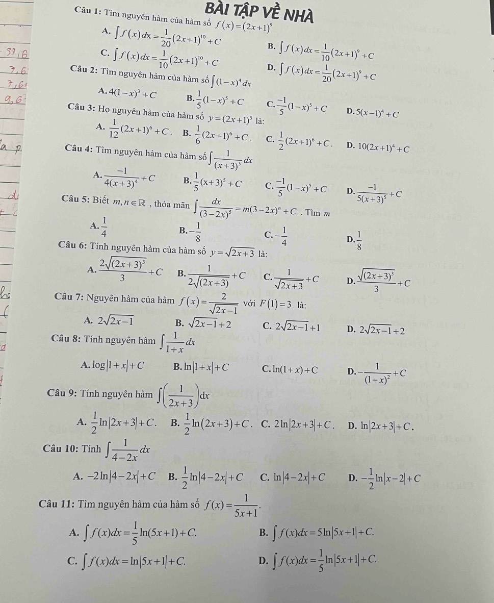 bÀI Tập Về NHà
Câu 1: Tìm nguyên hàm của hàm số f(x)=(2x+1)^9
A. ∈t f(x)dx= 1/20 (2x+1)^10+C B. ∈t f(x)dx= 1/10 (2x+1)^9+C
C. ∈t f(x)dx= 1/10 (2x+1)^10+C D. ∈t f(x)dx= 1/20 (2x+1)^9+C
Câu 2: Tìm nguyên hàm của hàm số ∈t (1-x)^4dx
A. 4(1-x)^3+C B.  1/5 (1-x)^5+C C.  (-1)/5 (1-x)^5+C D. 5(x-1)^4+C
Câu 3: Họ nguyên hàm của hàm số y=(2x+1)^5 là:
A.  1/12 (2x+1)^6+C. B.  1/6 (2x+1)^6+C. C.  1/2 (2x+1)^6+C. D. 10(2x+1)^4+C
Câu 4: Tìm nguyên hàm của hàm số ∈t frac 1(x+3)^5dx
A. frac -14(x+3)^4+C B.  1/5 (x+3)^5+C C.  (-1)/5 (1-x)^5+C D. frac -15(x+3)^5+C
Câu 5: Biết m,n∈ R , thỏa mãn ∈t frac dx(3-2x)^5=m(3-2x)^n+C. Tìm m
A.  1/4 
B. - 1/8 
C. - 1/4 
D.  1/8 
Câu 6: Tính nguyên hàm của hàm số y=sqrt(2x+3) là:
A. frac 2sqrt((2x+3)^3)3+C B.  1/2sqrt((2x+3)) +C C.  1/sqrt(2x+3) +C D. frac sqrt((2x+3)^3)3+C
Câu 7: Nguyên hàm của hàm f(x)= 2/sqrt(2x-1)  với F(1)=3 là:
A. 2sqrt(2x-1) B. sqrt(2x-1)+2 C. 2sqrt(2x-1)+1 D. 2sqrt(2x-1)+2
Câu 8: Tính nguyên hàm ∈t  1/1+x dx
A. log |1+x|+C B. ln |1+x|+C C. ln (1+x)+C D. -frac 1(1+x)^2+C
Câầu 9: Tính nguyên hàm ∈t ( 1/2x+3 )dx
A.  1/2 ln |2x+3|+C. B.  1/2 ln (2x+3)+C C. 2 ln |2x+3|+C. D. ln |2x+3|+C.
Câu 10: Tính ∈t  1/4-2x dx
A. -2ln |4-2x|+C B.  1/2 ln |4-2x|+C C. ln |4-2x|+C D. - 1/2 ln |x-2|+C
Câu 11: Tìm nguyên hàm của hàm số f(x)= 1/5x+1 .
A. ∈t f(x)dx= 1/5 ln (5x+1)+C. ∈t f(x)dx=5ln |5x+1|+C.
B.
C. ∈t f(x)dx=ln |5x+1|+C. ∈t f(x)dx= 1/5 ln |5x+1|+C.
D.