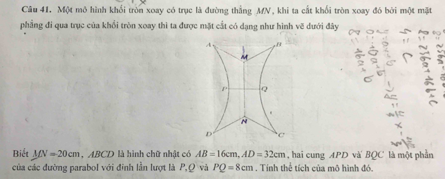 Một mô hình khối tròn xoay có trục là đường thẳng MN, khi ta cắt khối tròn xoay đó bởi một mặt 
phẳng đi qua trục của khối tròn xoay thì ta được mặt cắt có dạng như hình vẽ dưới đây
A B
M
P Q
N
D C
Biết MN=20cm , ABCD là hình chữ nhật có AB=16cm, AD=32cm , hai cung APD và BQC là một phần 
của các đường parabol với đinh lần lượt là P, Q và PQ=8cm. Tính thể tích của mô hình đó.