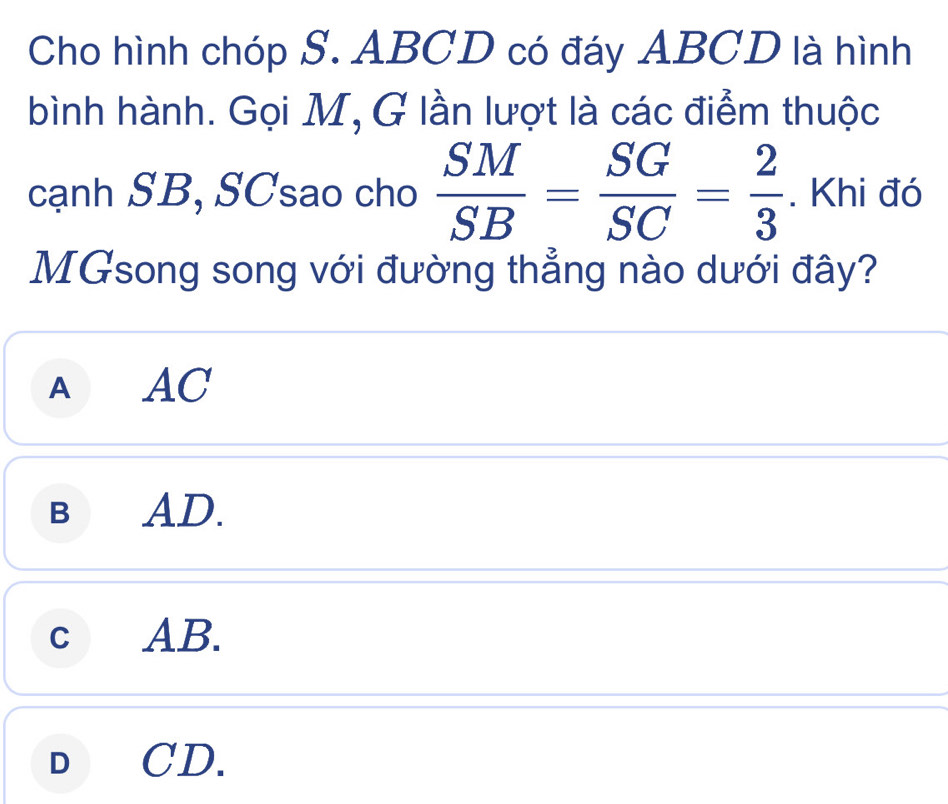 Cho hình chóp S. ABCD có đáy ABCD là hình
bình hành. Gọi M, G lần lượt là các điểm thuộc
cạnh SB, SCsao cho  SM/SB = SG/SC = 2/3 . Khi đó
MGsong song với đường thẳng nào dưới đây?
AAC
BAD.
cAB.
D CD.