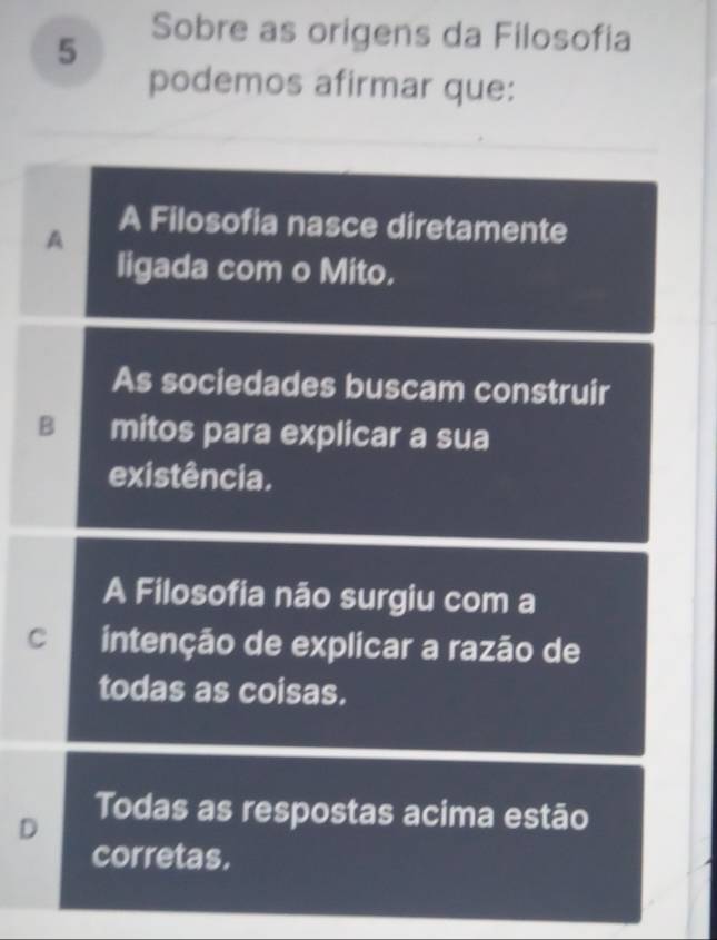 Sobre as origens da Filosofia
podemos afirmar que:
A
A Filosofia nasce diretamente
ligada com o Mito.
As sociedades buscam construir
B mitos para explicar a sua
existência.
A Filosofia não surgiu com a
C intenção de explicar a razão de
todas as coisas.
D
Todas as respostas acima estão
corretas.