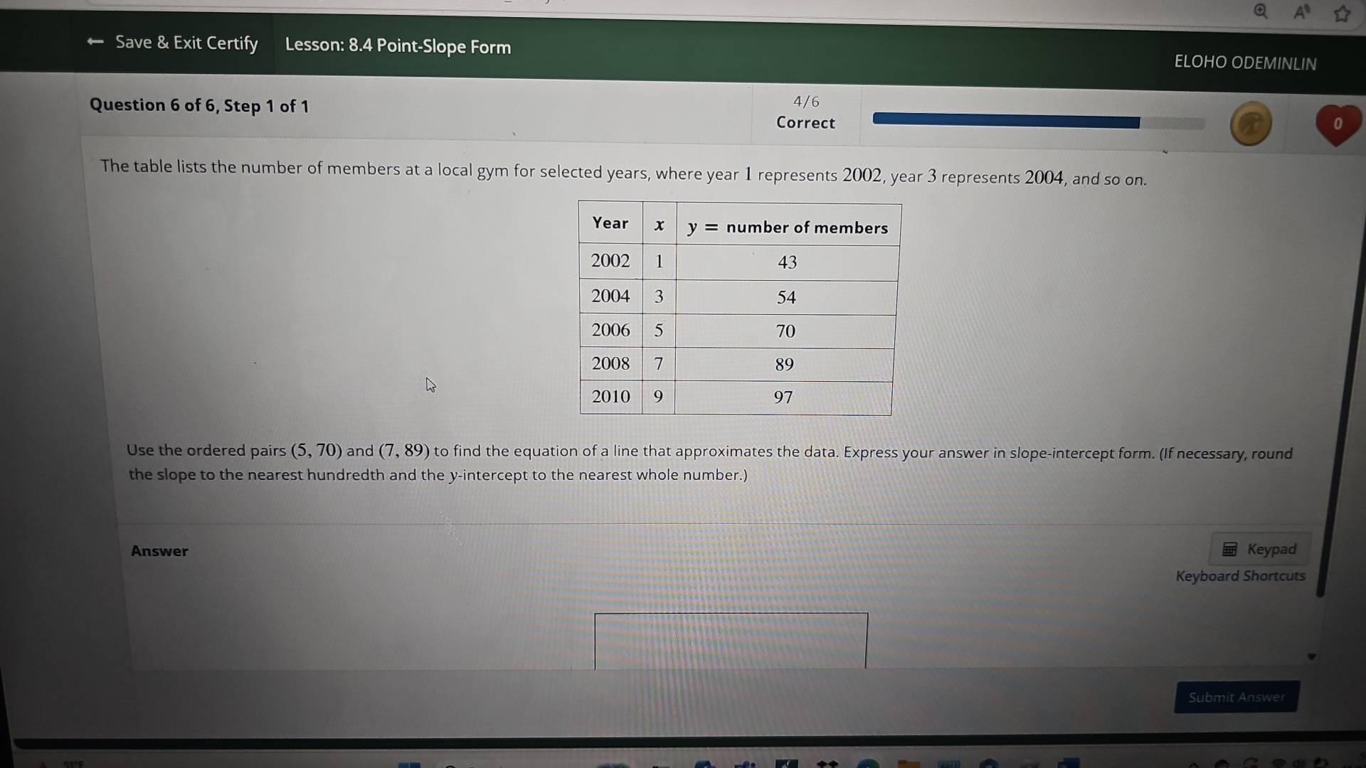 Save & Exit Certify Lesson: 8.4 Point-Slope Form ELOHO ODEMINLIN
Question 6 of 6, Step 1 of 1 4/6
Correct
The table lists the number of members at a local gym for selected years, where year 1 represents 2002, year 3 represents 2004, and so on.
Use the ordered pairs (5,70) and (7,89) to find the equation of a line that approximates the data. Express your answer in slope-intercept form. (If necessary, round
the slope to the nearest hundredth and the y-intercept to the nearest whole number.)
Answer Keypad
Keyboard Shortcuts
Submit Answer