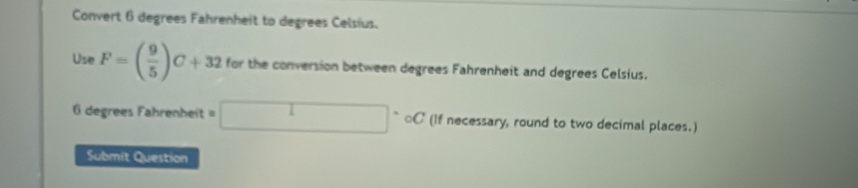 Convert 6 degrees Fahrenheit to degrees Celsius. 
Use F=( 9/5 )C+32 for the conversion between degrees Fahrenheit and degrees Celsius. 
degrees Fahrenheit □°C (If necessary, round to two decimal places.) 
Submit Question