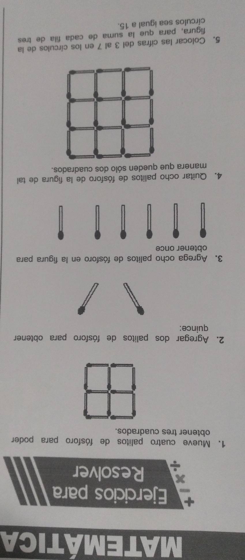 MATEMÁTICA 
Ejercicios para 
x Resolver 
1. Mueve cuatro palitos de fósforo para poder 
obtener tres cuadrados. 
2. Agregar dos palitos de fósforo para obtener 
quince: 
3. Agrega ocho palitos de fósforo en la figura para 
obtener once 
4. Quitar ocho palitos de fósforo de la figura de tal 
manera que queden sólo dos cuadrados. 
5. Colocar las cifras del 3 al 7 en los círculos de la 
figura, para que la suma de cada fila de tres 
círculos sea igual a 15.