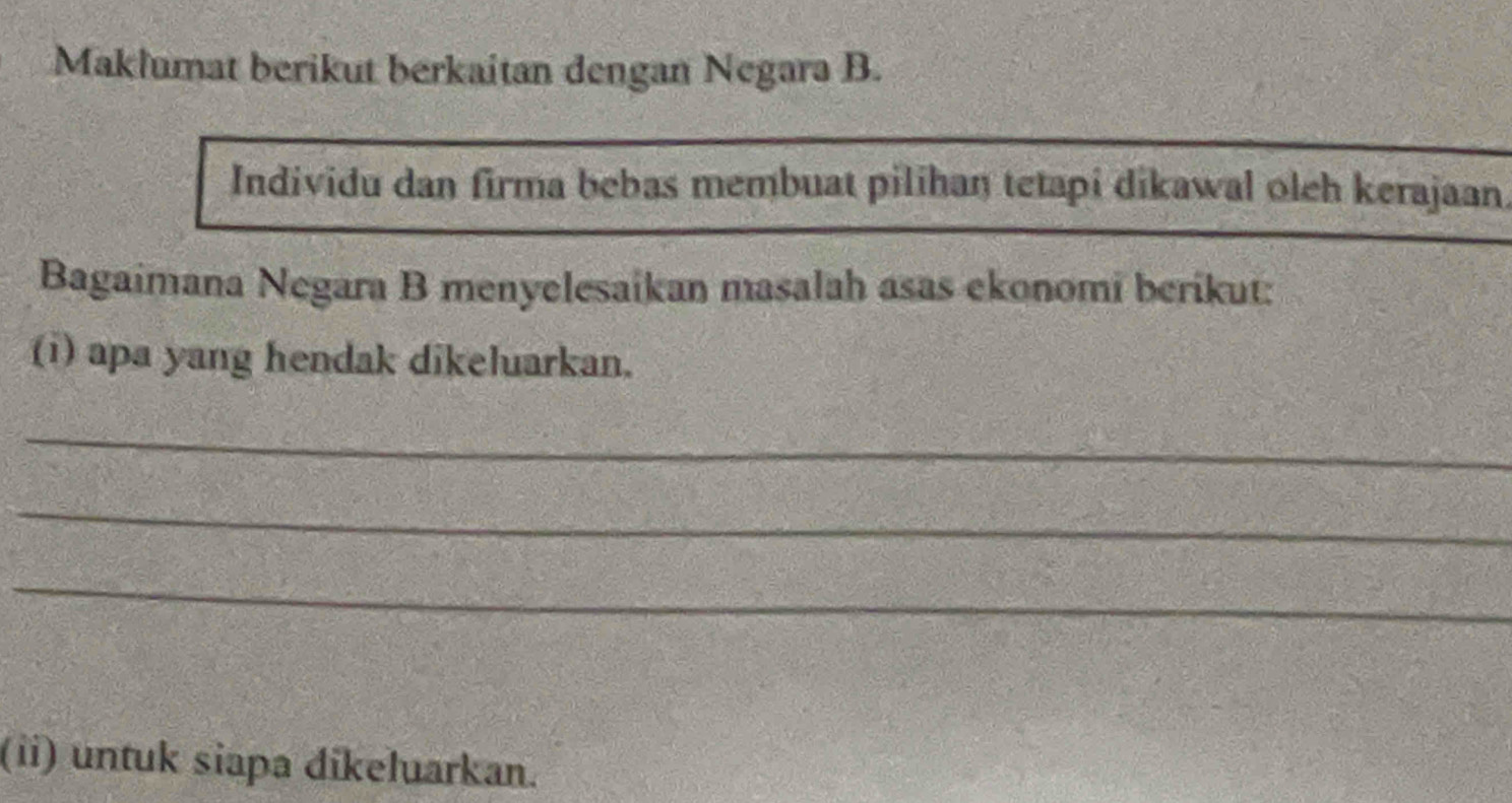 Maklumat berikut berkaitan dengan Negara B. 
Individu dan firma bebas membuat pilihan tetapi dikawal oleh kerajaan. 
Bagaimana Negara B menyelesaikan masalah asas ekonomi berikut: 
(i) apa yang hendak dikeluarkan. 
_ 
_ 
_ 
(ii) untuk siapa dikeluarkan.