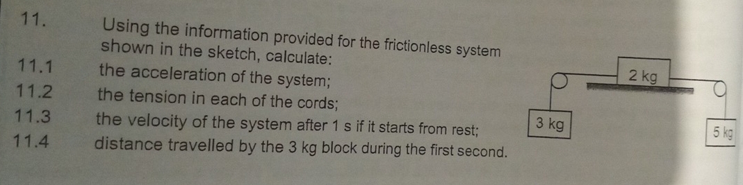 Using the information provided for the frictionless system 
shown in the sketch, calculate: 
11.1 the acceleration of the system; 
11.2 the tension in each of the cords; 
11.3 the velocity of the system after 1 s if it starts from rest; 
11.4 distance travelled by the 3 kg block during the first second.