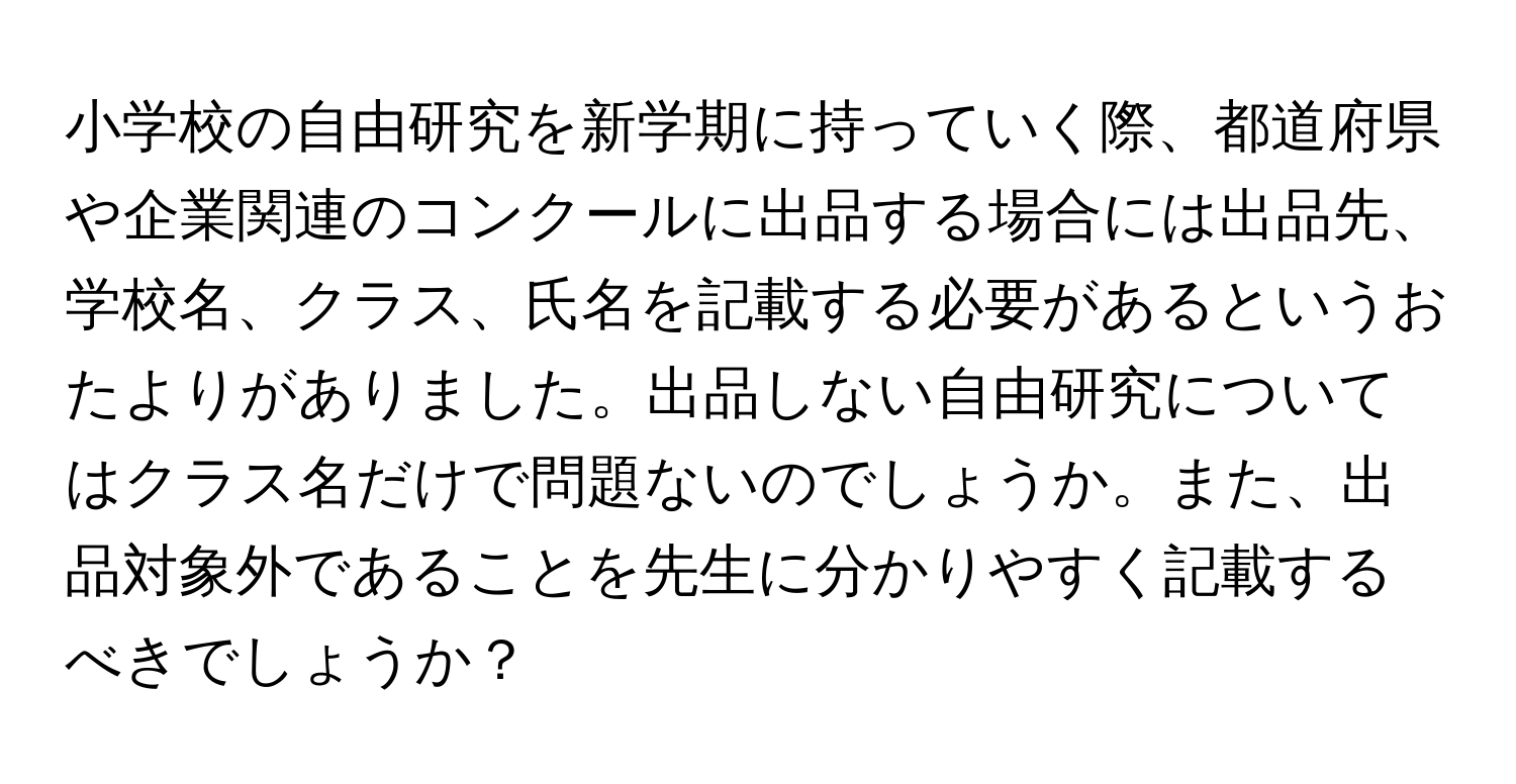 小学校の自由研究を新学期に持っていく際、都道府県や企業関連のコンクールに出品する場合には出品先、学校名、クラス、氏名を記載する必要があるというおたよりがありました。出品しない自由研究についてはクラス名だけで問題ないのでしょうか。また、出品対象外であることを先生に分かりやすく記載するべきでしょうか？