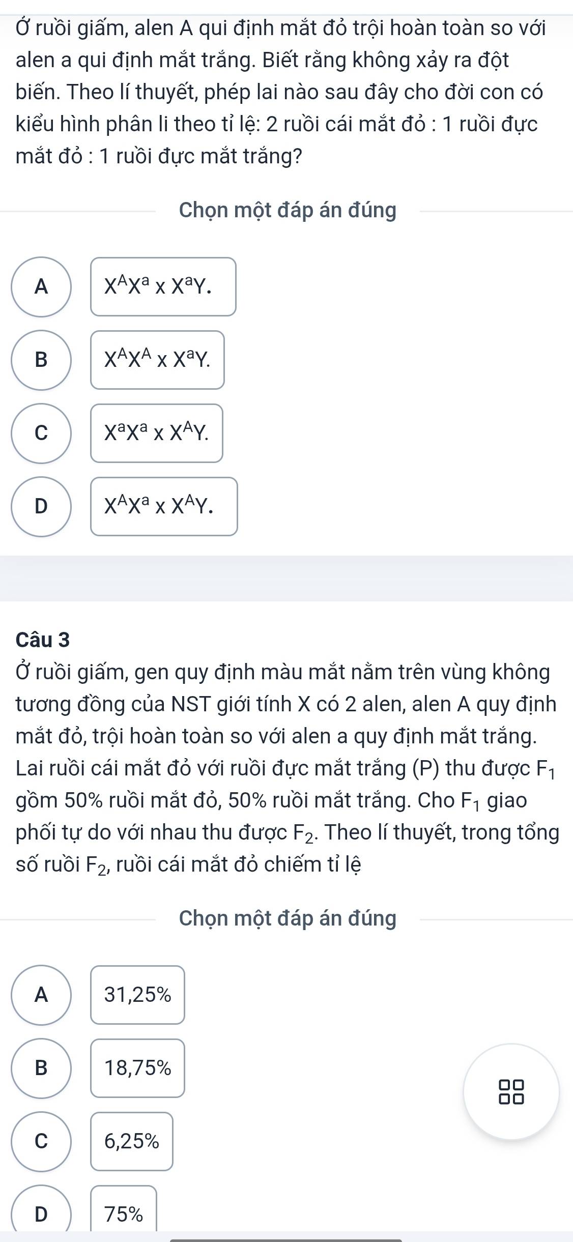 Ở ruồi giấm, alen A qui định mắt đỏ trội hoàn toàn so với
alen a qui định mắt trắng. Biết rằng không xảy ra đột
biến. Theo lí thuyết, phép lai nào sau đây cho đời con có
kiểu hình phân li theo tỉ lệ: 2 ruồi cái mắt đỏ : 1 ruồi đực
mắt đỏ : 1 ruồi đực mắt trắng?
Chọn một đáp án đúng
A X^AX^a* X^aY.
B X^AX^A* X^aY.
C X^aX^a* X^AY.
D X^AX^a* X^AY. 
Câu 3
Ở ruồi giấm, gen quy định màu mắt nằm trên vùng không
tương đồng của NST giới tính X có 2 alen, alen A quy định
mắt đỏ, trội hoàn toàn so với alen a quy định mắt trắng.
Lai ruồi cái mắt đỏ với ruồi đực mắt trắng (P) thu được F_1
gồm 50% ruồi mắt đỏ, 50% ruồi mắt trắng. Cho F_1 giao
phối tự do với nhau thu được F_2. Theo lí thuyết, trong tổng
số ruồi F_2, ruồi cái mắt đỏ chiếm tỉ lệ
Chọn một đáp án đúng
A 31, 25%
B 18,75%
88
C 6,25%
D 75%