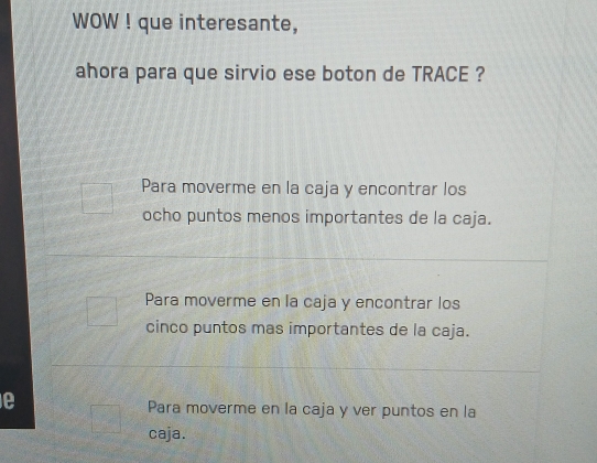 WOW ! que interesante,
ahora para que sirvio ese boton de TRACE ?
Para moverme en la caja y encontrar los
ocho puntos menos importantes de la caja.
Para moverme en la caja y encontrar los
cinco puntos mas importantes de la caja.
Para moverme en la caja y ver puntos en la
caja.