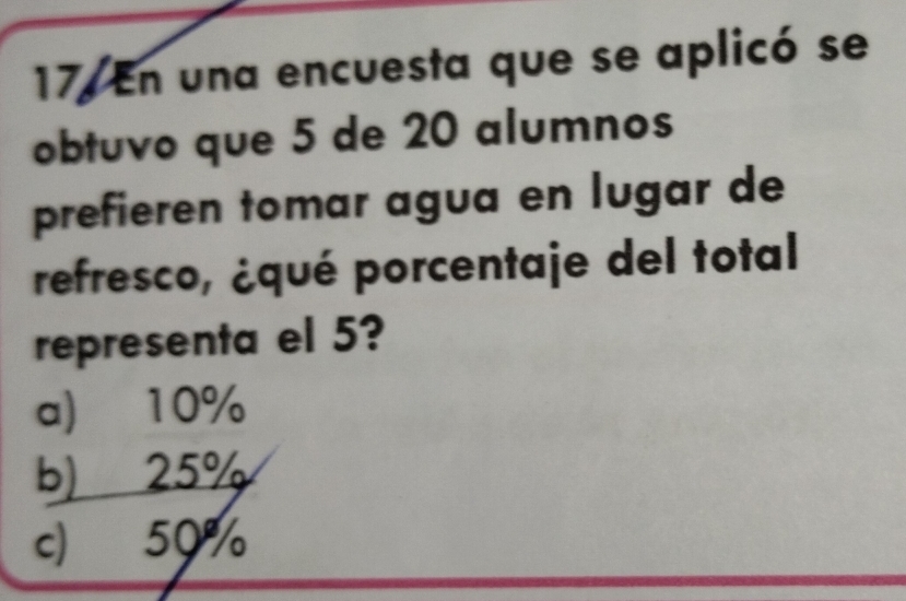 En una encuesta que se aplicó se
obtuvo que 5 de 20 alumnos
prefieren tomar agua en lugar de
refresco, ¿qué porcentaje del total
representa el 5?
a) 10%
b) 25%
c) 50%