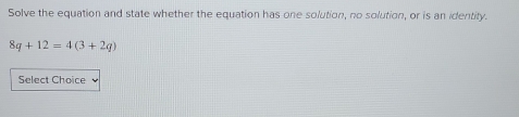 Solve the equation and state whether the equation has one solution, no solution, or is an identity.
8q+12=4(3+2q)
Select Choice