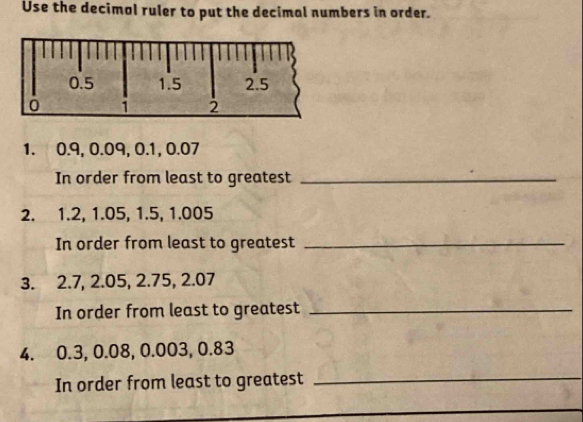 Use the decimal ruler to put the decimal numbers in order. 
1. 0.9, 0.09, 0.1, 0.07
In order from least to greatest_ 
2. 1.2, 1.05, 1.5, 1.005
In order from least to greatest_ 
3. 2.7, 2.05, 2.75, 2.07
In order from least to greatest_ 
4. 0.3, 0.08, 0.003, 0.83
In order from least to greatest_ 
_