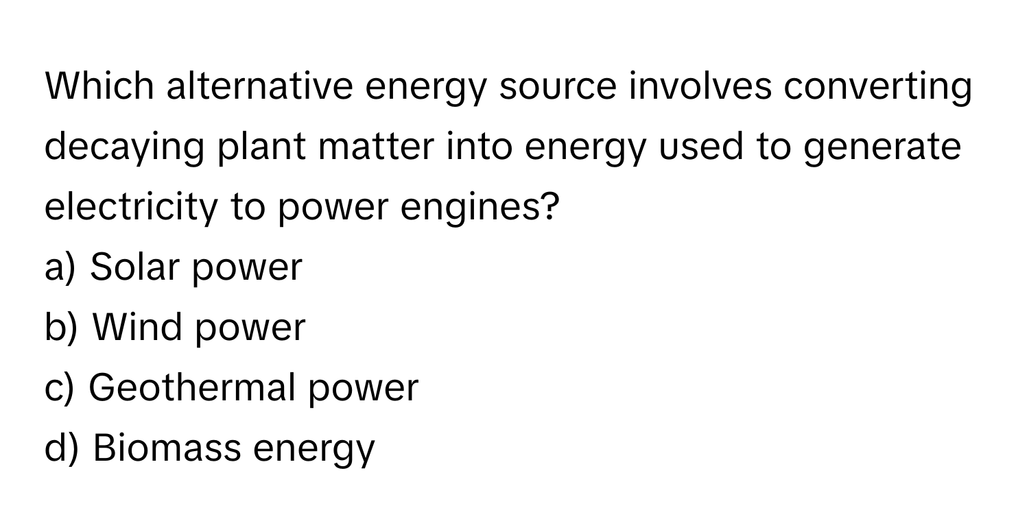 Which alternative energy source involves converting decaying plant matter into energy used to generate electricity to power engines? 
a) Solar power 
b) Wind power 
c) Geothermal power 
d) Biomass energy