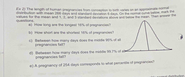 Ex 2) The length of human pregnancies from conception to birth varies on an approximate normal 
distribution with mean 266 days and standard deviation 6 days. On the normal curve below, mark the 
values for the mean and 1, 2, and 3 standard deviations above and below the mean. Then answer the 
questions. 
a) How long are the longest 16% of pregnancies? 
b) How short are the shortest 16% of pregnancies? 
c) Between how many days does the middle 95% of a 
pregnancies fall? 
d) Between how many days does the middle 99.7% o 
pregnancies fall? 
e) A pregnancy of 254 days corresponds to what percentile of pregnancies?