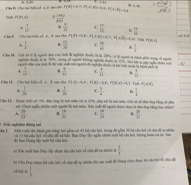 A. 0, 86 . B.  0.68 C. 0, 84 .
Câu 8: Cho hai biến cố A, B sao cho P(B)=0,7;P(A|B)=0,6;P(A|overline B)=0,8. D. 0,48 .
Tính P(B|A).
A.  7/11 . B.  9/25 . C.  17/25 . D.
Câu 9. Cho hai biển cổ A , B sao cho P(B)=0,8;P(A|B)=0,7;P(A|overline B)=0,45  19/50 .. Tính P(B|A).
A.  1/4 . B.  13/20 . C.  56/65 . D.  1/2 .
Câu 10. Giả sử tỉ lệ người dân của tỉnh X nghiện thuốc lá là 20%; tỉ lệ người bị bệnh phối trong số người
nghiện thuốc lá là 70% , trong số người không nghiện thuốc là 15% . Hỏi khi ta gặp ngẫu nhiên một
người dân của tỉnh X thì xác suất mà người đó nghiện thuốc lá khi biết mình bị bệnh phỏi là
A.  7/13 . B.  6/13 . C.  4/13 . D.  9/13 .
Câu 11. Cho hai biến cố A , B sao cho P(A)=0,4;P(B)=0,8;P(B|A)=0,3. Tinh P(A|B).
A.  1/20 . B.  3/20 . C.  3/4 . D.  1/4 .
Câu 12. Được biết có 5% đàn ông bị mù màu và 0,25% phụ nữ bị mù màu. Giả sử số đàn ông bằng số phụ
nữ. Chọn ngẫu nhiên một người bị mù màu. Xác suất để người được chọn là đàn ông bằng bao nhiêu?
A.  20/23 . B.  19/21 . C.  19/23 . D.  20/21 .
I. Trắc nghiệm đúng sai
Tâu 1.  Một cuộc thi đánh giá năng lực gồm có 45 bộ câu hỏi, trong đó gồm 30 bộ câu hỏi về chủ đề tự nhiên
và 15 bộ câu hỏi về chủ đề xã hội. Bạn Duy lấy ngẫu nhiên một bộ câu hỏi, không hoàn trả lại. Sau
đó bạn Dung lầy một bộ câu hỏi.
a) Xác suất bạn Duy lấy được bộ câu hỏi về chủ đề tự nhiên là  2/3 .
b) Nếu Duy chọn bộ câu hỏi về chủ đề tự nhiên thì xác suất đề Dung chọn được bộ câu hỏi về chủ đề
xã hội là  1/3 .