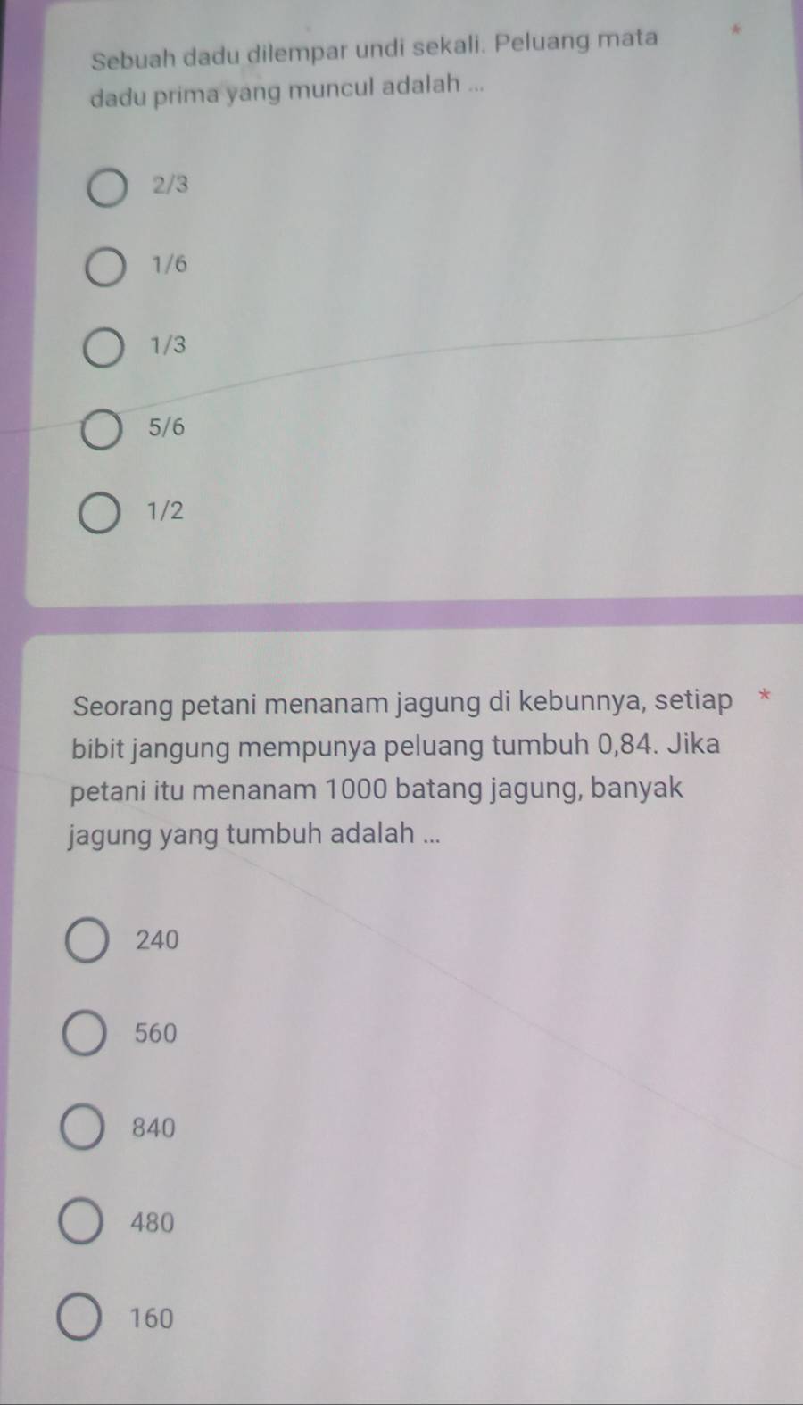 Sebuah dadu dilempar undi sekali. Peluang mata
dadu prima yang muncul adalah ...
2/3
1/6
1/3
5/6
1/2
Seorang petani menanam jagung di kebunnya, setiap *
bibit jangung mempunya peluang tumbuh 0,84. Jika
petani itu menanam 1000 batang jagung, banyak
jagung yang tumbuh adalah ...
240
560
840
480
160