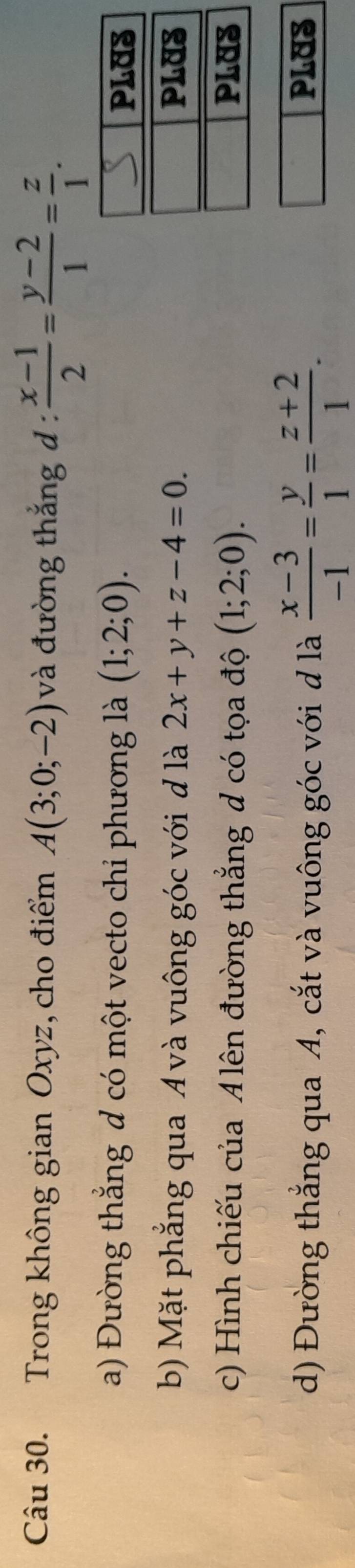 Trong không gian Oxyz, cho điểm A(3;0;-2) và đường thắng d :  (x-1)/2 = (y-2)/1 = z/1 .
a) Đường thẳng đ có một vecto chi phương là (1;2;0).
b) Mặt phẳng qua A và vuông góc với đ là 2x+y+z-4=0.
c) Hình chiếu của A lên đường thẳng d có tọa độ (1;2;0).
d) Đường thẳng qua A, cắt và vuông góc với d là  (x-3)/-1 = y/1 = (z+2)/1 . PLUS