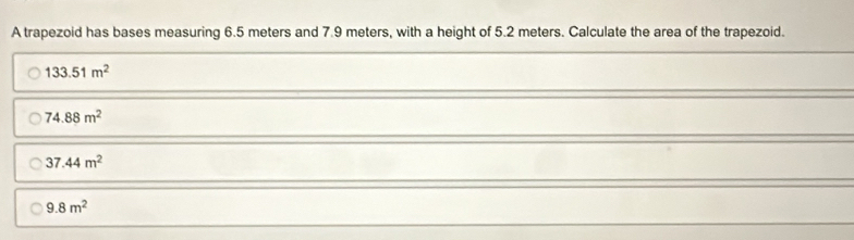 A trapezoid has bases measuring 6.5 meters and 7.9 meters, with a height of 5.2 meters. Calculate the area of the trapezoid.
133.51m^2
74.88m^2
37.44m^2
9.8m^2