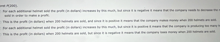 ret P(200).
For each additional helmet sold the profit (in dollars) increases by this much, but since it is negative it means that the company needs to decrease the r
sold in order to make a profit.
This is the profit (in dollars) when 200 helmets are sold, and since it is positive it means that the company makes money when 200 helmets are sold.
For each additional helmet sold the profit (in dollars) increases by this much, but since it is positive it means that the company is producing too many h
This is the profit (in dollars) when 200 helmets are sold, but since it is negative it means that the company loses money when 200 helmets are sold.