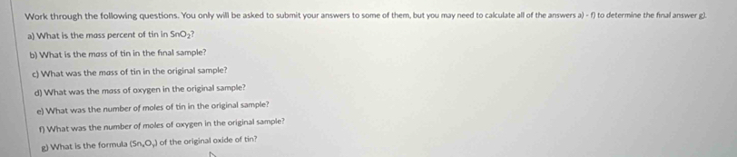 Work through the following questions. You only will be asked to submit your answers to some of them, but you may need to calculate all of the answers a) - f) to determine the final answer g). 
a) What is the mass percent of tin in SnO_2
b) What is the mass of tin in the final sample? 
c) What was the mass of tin in the original sample? 
d) What was the mass of oxygen in the original sample? 
e) What was the number of moles of tin in the original sample? 
f) What was the number of moles of oxygen in the original sample? 
g) What is the formula (Sn,O_3) of the original oxide of tin?