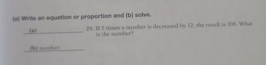 Write an equation or proportion and (b) solve. 
_(a) 29. If 5 times a number is decreased by 12, the result is 108. What 
is the number? 
_(b) number:_