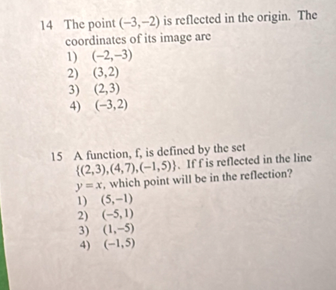 The point (-3,-2) is reflected in the origin. The
coordinates of its image are
1) (-2,-3)
2) (3,2)
3) (2,3)
4) (-3,2)
15 A function, f, is defined by the set
 (2,3),(4,7),(-1,5) 、 If f is reflected in the line
y=x , which point will be in the reflection?
1) (5,-1)
2) (-5,1)
3) (1,-5)
4) (-1,5)
