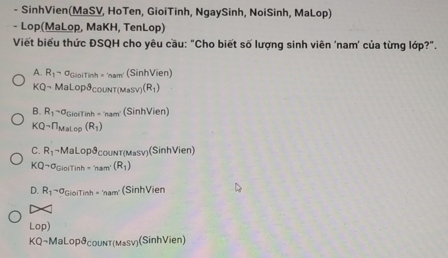 SinhVien(MaSV, HoTen, GioiTinh, NgaySinh, NoiSinh, MaLop)
- Lop(MaLop, MaKH, TenLop)
Viết biểu thức ĐSQH cho yêu cầu: “Cho biết số lượng sinh viên ‘nam’ của từng lớp?”.
A. R_1neg sigma _GioiTinh='nam'(Sinh' Vien)
KQneg MaLopvartheta _COUNT(MaSV)(R_1)
B. R_1neg sigma _GioiTinh='nam'(Sinh) Vien)
KQneg ∩ _MaLop(R_1)
C. R_1neg MaLopθ _ COUNT(MaSV) (Sinh Vien)
KQneg sigma _GioiTinh='nam'(R_1)
D. R_1neg sigma _GiolTinh='nam' (SinhVien
Lop)
KQ¬Ma LoрcoυnT(мasv) (SinhVien)