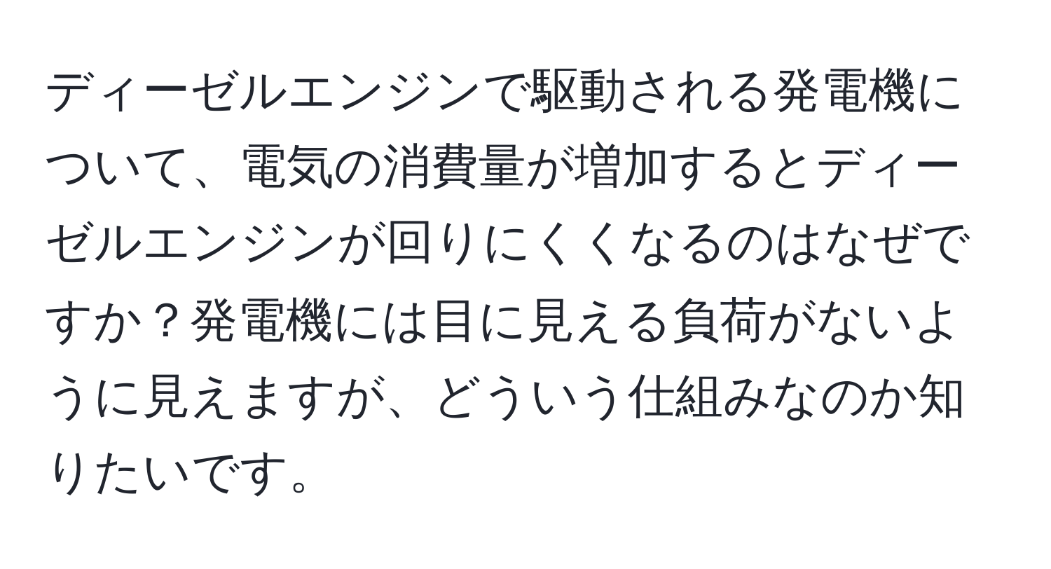 ディーゼルエンジンで駆動される発電機について、電気の消費量が増加するとディーゼルエンジンが回りにくくなるのはなぜですか？発電機には目に見える負荷がないように見えますが、どういう仕組みなのか知りたいです。