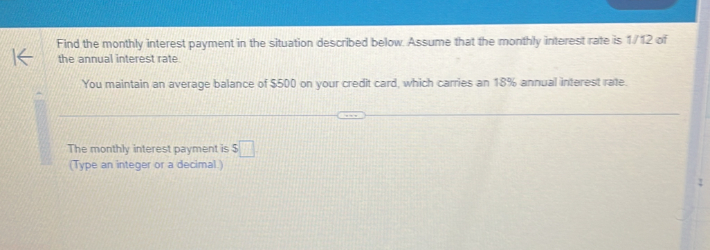 Find the monthly interest payment in the situation described below. Assume that the monthly interest rate is 1/12 of 
the annual interest rate. 
You maintain an average balance of $500 on your credit card, which carries an 18% annual interest rate. 
The monthly interest payment is $□. 
(Type an integer or a decimal.)