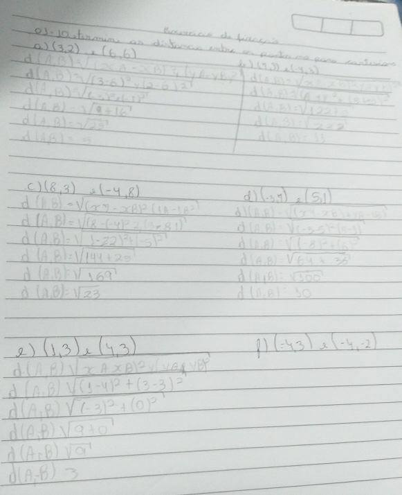 Beaece do fiacep
() (3,2),(6,6)
o3-10 tnin an difance sodre an pote me gone conteicet
d (A,B)sqrt((xA-xB)))^1yA(yA-yB)^2 d (7,3)* (-4,3)
d (A,B)=sqrt((3-6)^2)y(2-6)^2 d (AB)=sqrt(x)/ x· BD+sqrt(A* B)
d (A,B)sqrt((-3)^2)* (-1)^2
d(A,B)=sqrt(9+16)
d (A,B)sqrt((A+B)^2)+(B-A)^2
(A,B)=sqrt(122+0)
d(A,B)=sqrt(25)
(AB)=sqrt(222)
d(AB)=5
P(A+B)=33
c) (8,3) e(-4,8)
d (-3,7),(5,1)
d (ABendpmatrix =sqrt((x7-xB)^2)(1A-1B^2) d (A,B)=sqrt((x^4-xB)+yA-10)^2)
d (A,B)=sqrt((8-(-4)^2)2,(3-81) d (A.B)=sqrt((-3-5)^2)(5-3)^2
d (A,B)=sqrt(1-22)^2)+(-5)^2 o (A,B)=sqrt((-8)^2)+(6)^2
d (A,B)=1sqrt(144+25)
d (A,B)=sqrt(64+36)
d (AB)=sqrt(169)
d (A+B)=sqrt(300)
d (A,B)=sqrt(23)
d (A_rB)=30
2) (1,3),(4,3) 91 (-4,3) (-4,-2)
d. (A,B)sqrt(xAxB)^2)yB)A,yB)^2
d (A,B)sqrt((1-4)^2)+(3-3)^2
d (A,B)sqrt((-3)^2)+(0)^2
d (A,B)sqrt(9+0)
d (A,B) sqrt(a)
A (A,-B) 3