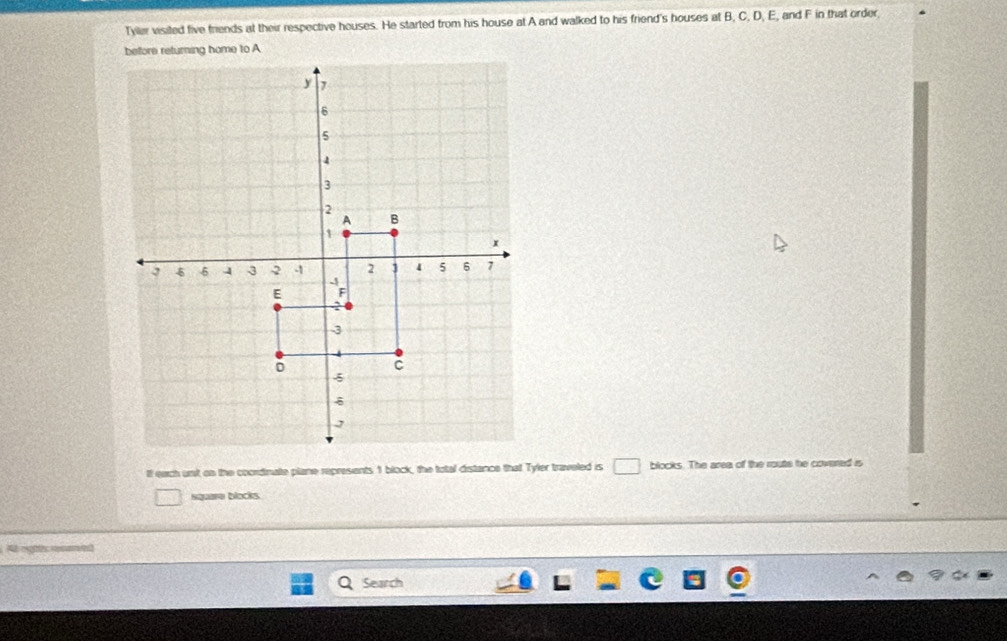 Tyller visited five friends at their respective houses. He started from his house at A and walked to his friend's houses at B, C, D, E, and F in that order 
lf each unt on the coordinate plane represents 1 block, the total distance that Tyler traveled is □ blocks. The area of the route he covered is 
square blocks 
At oghts meen ed 
Search