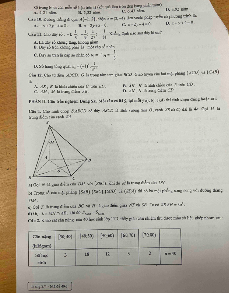 Số trung bình của mẫu số liệu trên là (kết quả làm tròn đến hàng phần trăm)
A. 4,21 năm. B. 5,32 năm. C. 6,43 năm. D. 3,92 năm.
Câu 10, Đường thẳng đi qua A(-1;2) , nhận overline n=(2;-4) làm vectơ pháp tuyến có phương trình là:
A. -x+2y-4=0. B. x-2y+5=0 C. x-2y-4=0. D. x+y+4=0.
Câu 11. Cho dãy số : -1; 1/3 ;- 1/9 ; 1/27 ;- 1/81  ,  Khẳng định nào sau đây là sai?
A. Là dãy số không tăng, không giảm.
B. Dãy số trên không phải là một cấp số nhân.
C. Dãy số trên là cấp số nhân có u_1=-1;q=- 1/3 .
D. Số hạng tổng quát. u_n=(-1)^n·  1/3^(n-1) 
Câu 12. Cho tứ diện ABCD. G là trọng tâm tam giác BCD. Giao tuyển của hai mặt phẳng (ACD) và (GAB)
là
A. AK , K là hình chiếu của C trên BD. B. AH , H là hình chiếu của B trên CD.
C. AM , M là trung điểm AB . D. AN , N là trung điểm CD .
PHÀN II. Câu trấc nghiệm Đúng Sai. Mỗi câu có 04 ý, tại mỗi ý a), b), c),d) thí sinh chọn đúng hoặc sai.
Câu 1. Cho hình chóp S.ABCD có đáy ABCD là hình vuông tâm O, cạnh SB có độ dài là 4a. Gọi M là
trung điểm của cạnh SA
a) Gọi N là giao điểm của DM với (SBC). Khi đó M là trung điểm của DN .
b) Trong số các mặt phẳng (SAB),(SBC),(SCL và (SDA) thì có ba mặt phẳng song song với đường thẳng
OM .
c) Gọi T là trung điểm của BC và H là giao điểm giữa NT và SB . Ta có SB.BH=3a^2.
d) Gọi L=MH∩ AB , khi đó S_△ SAB=S_△ MAL.
Câu 2. Khảo sát cân nặng của 40 học sinh lớp 11D, thầy giáo chủ nhiệm thu được mẫu số liệu ghép nhóm sau:
Trang 2/4 - Mã đề 496