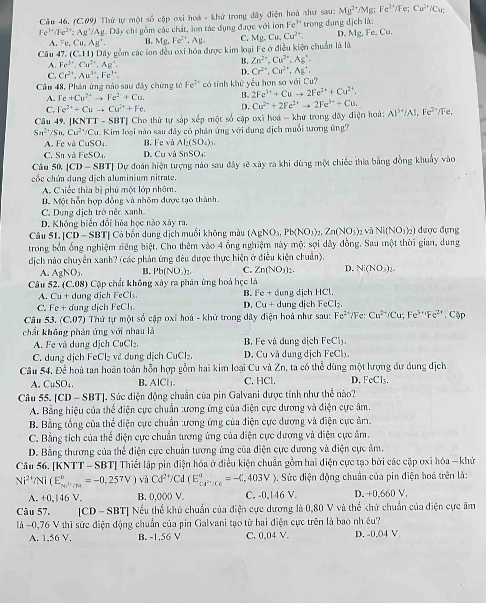 (C.09) Thứ tự một số cặp oxi hoá - khử trong dãy điện hoá như sau: Mg^(2+)/Mg;Fe^(2+)/Fe; Cu^(2+)/Cu
Fe^(3+)/Fe^(2+):Ag^+/Ag. Dãy chi gồm các chất, ion tác dụng được với ion Fe^(3+) trong dung dịch là:
A. Fe,Cu,Ag^+. B. Mg,Fe^(2+),Ag. C. M Cu,Cu^(2+). D. M g, Fe, Cu.
Câu 47 (C.11) O Dãy gồm các ion đều oxi hóa được kim loại Fe ở điều kiện chuẩn là là
A. Fe^(3+),Cu^(2+),Ag^+.
B. Zn^(2+),Cu^(2+),Ag^+.
C. Cr^(2+),Au^(3+),Fe^(3+).
D. Cr^(2+),Cu^(2+),Ag^+.
Câu 48. Phản ứng nào sau đây chứng tỏ Fe^(2+) có tính khử yếu hơn so với Cu?
A. Fe+Cu^(2+)to Fe^(2+)+Cu. B. 2Fe^(3+)+Cuto 2Fe^(2+)+Cu^(2+).
C. Fe^(2+)+Cuto Cu^(2+)+Fe. D. Cu^(2+)+2Fe^(2+)to 2Fe^(3+)+Cu.
Câu 49. [KNTT - SBT] Cho thứ tự sắp xếp một số cặp oxi hoá - khử trong dãy điện hoá: Al^(3+)/Al,Fe^(2+)/Fe
Sn^(2+)/Sn,Cu^(2+)/Cu a. Kim loại nào sau đây có phản ứng với dung dịch muối tương ứng?
A. Fe và CuSO_4. B. Fe và Al_2(SO_4)_3.
C. Sn và FeSO_4. D. Cu và SnSO₄:
Câu 50. [CD-SBT] Dự đoán hiện tượng nào sau dây sẽ xảy ra khi dùng một chiếc thìa bằng đồng khuấy vào
cốc chứa dung dịch aluminium nitrate.
A. Chiếc thìa bị phủ một lớp nhôm.
B. Một hỗn hợp đồng và nhôm được tạo thành.
C. Dung dịch trở nên xanh.
D. Không biến đổi hóa học nào xảy ra.
Câu 51. [CD-SBT] Có bốn dung dịch muối không màu (AgNO_3,Pb(NO_3)_2,Zn(NO_3) 2 và Ni(NO_3)_2) được đựng
trong bốn ống nghiệm riêng biệt. Cho thêm vào 4 ống nghiệm này một sợi dây đồng. Sau một thời gian, dung
dịch nào chuyển xanh? (các phản ứng đều được thực hiện ở điều kiện chuẩn).
A. AgNO_3. B. Pb(NO_3)_2. C. Zn(NO_3)_2. D. Ni(NO_3)_2.
Câu 52. (C.08) Cặp chất không xảy ra phản ứng hoá học là
A. Cu+ dung dịch FeCl₃. B. Fe + dung dịch HCl.
C. Fe + dung dịch FeCl₃. D. Cu + dung djch FeCl₂.
Câu 53. (C.07) Thứ tự một số cặp oxi hoá - khử trong dãy điện hoá như sau: Fe^(2+)/Fe;Cu^(2+)/Cu;Fe^(3+)/Fe^(2+). Cặp
chất không phản ứng với nhau là
A. Fe và dung dịch CuCl_2. B. Fe và dung dịch F eC1_3
C. dung dịch FeCl_2 và dung dịch CuCl_2. D. Cu và dung dịch FeCl3.
Câu 54. Để hoà tan hoàn toàn hỗn hợp gồm hai kim loại Cu và Zn, ta có thể dùng một lượng dư dung dịch
A. CuSO_4. B. AICI 1 C. HCl. D. FeCl_3.
Câu 55. [CD-SBT]. Sức điện động chuẩn của pin Galvani được tính như thế nào?
A. Bằng hiệu của thế điện cực chuẩn tương ứng của điện cực dương và điện cực âm.
B. Bằng tổng của thế điện cực chuẩn tương ứng của điện cực dương và điện cực âm.
C. Bằng tích của thế điện cực chuẩn tương ứng của điện cực dương và điện cực âm.
D. Bằng thương của thế điện cực chuần tương ứng của điện cực dương và điện cực âm.
Câu 56. [KNTT - SBT] Thiết lập pin điện hóa ở điều kiện chuẩn gồm hai điện cực tạo bởi các cặp oxi hóa - khử
Ni^(2+)/Ni(E_Ni^(2+)/Ni^circ =-0,257V) và Cd^(2+)/Cd(E_cd^(2+)/Cd^circ =-0,403V). Sức điện động chuẩn của pin diện hoá trên là:
A. +0,146 V. B. 0,000 V. C. -0,146 V. D. +0,660 V.
Câu 57. [CD - SBT] Nếu thế khử chuẩn của điện cực dương là 0,80 V và thế khử chuẩn của điện cực âm
là −0,76 V thì sức điện động chuẩn của pin Galvani tạo từ hai điện cực trên là bao nhiêu?
A. 1,56 V. B. -1,56 V. C. 0,04 V. D. -0,04 V.