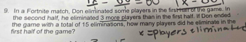 In a Fortnite match, Don eliminated some players in the first hair of the game. In 
the second half, he eliminated 3 more players than in the first half. If Don ended 
the game with a total of 15 eliminations, how many players did he eliminate in the 
first half of the game?