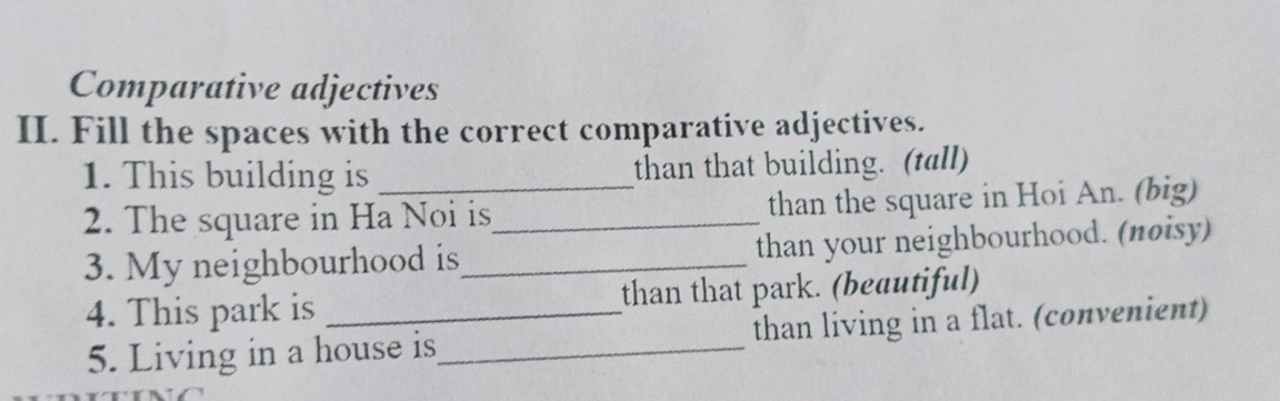 Comparative adjectives 
II. Fill the spaces with the correct comparative adjectives. 
1. This building is than that building. (tall) 
2. The square in Ha Noi is_ than the square in Hoi An. (big) 
3. My neighbourhood is_ than your neighbourhood. (πøisy) 
4. This park is _than that park. (beautiful) 
5. Living in a house is_ than living in a flat. (convenient)