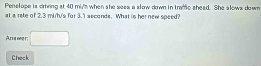 Penelope is driving at 40 mi/h when she sees a slow down in traffic ahead. She slows down 
at a rate of 2.3 mi/h/s for 3.1 seconds. What is her new speed? 
Answer: □ 
Check