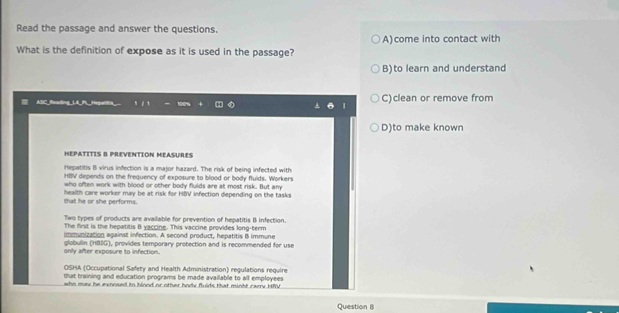 Read the passage and answer the questions.
A)come into contact with
What is the definition of expose as it is used in the passage?
B)to learn and understand
ASC_Reading_ l 1 C)clean or remove from
D)to make known
HEPATITIS B PREVENTION MEASURES
Hepatitis B virus infection is a major hazard. The risk of being infected with
HBV depends on the frequency of exposure to blood or body fluids. Workers
who often work with blood or other body fluids are at most risk. But any
health care worker may be at risk for HBV infection depending on the tasks
that he or she performs.
Two types of products are available for prevention of hepatitis B infection.
The first is the hepatitis B yaccine. This vaccine provides long-term
immunization against infection. A second product, hepatitis B immune
globulin (HBIG), provides temporary protection and is recommended for use
only after exposure to infection.
OSHA (Occupational Safety and Health Administration) regulations require
that training and education programs be made available to all employees
who may he exposed to blood or other bodv fluids that minht carry HRV
Question 8