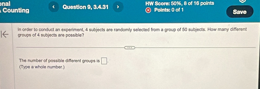 nal 
Counting < Question 9, 3.4.31 > HW Score: 50%, 8 of 16 points 
Ⓧ Points: 0 of 1 Save 
In order to conduct an experiment, 4 subjects are randomly selected from a group of 50 subjects. How many different 
groups of 4 subjects are possible? 
The number of possible different groups is □. 
(Type a whole number.)