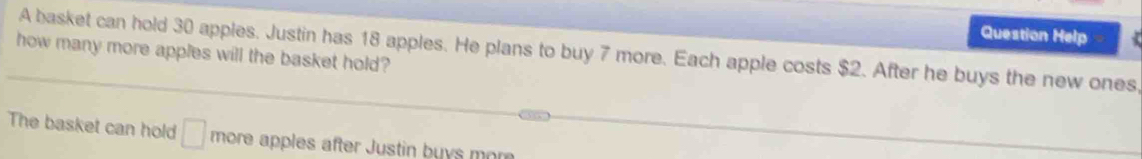 Question Help 
how many more apples will the basket hold? A basket can hold 30 apples. Justin has 18 apples. He plans to buy 7 more. Each apple costs $2. After he buys the new ones, 
The basket can hold □ more apples after Justin buys mor