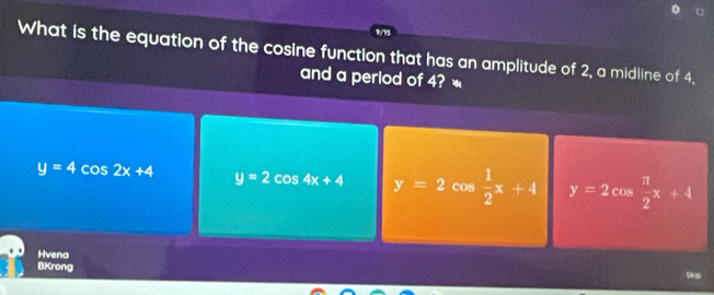 9/15
What is the equation of the cosine function that has an amplitude of 2, a midline of 4.
and a period of 4?
y=4cos 2x+4 y=2cos 4x+4 y=2  1/2 x+4 y=2 cos  π /2 x+4
Hvena
BKrong
Slep