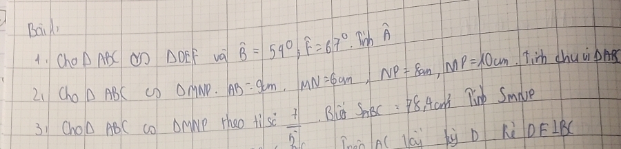 Bail) 
4. Cho △ ABC do △ DEF va widehat B=54°, widehat F=67°. Tinwidehat A
21 Cho△ ABC up DM NO ND. AB=9cm, MN=6cm, NP=8cm, MP=10cm tirh chuip 
31 ChOA ABC cO OMNp Theo ti sc  7/51  Bld S_ABC=78 Hcn't Tink Smalve 
Thán A( lái by D Kè DEIB(