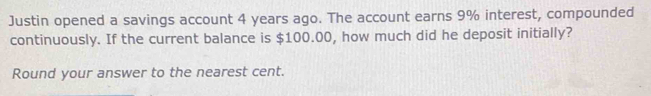 Justin opened a savings account 4 years ago. The account earns 9% interest, compounded 
continuously. If the current balance is $100.00, how much did he deposit initially? 
Round your answer to the nearest cent.