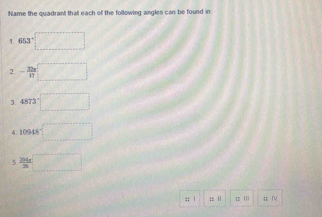 Name the quadrant that each of the following angles can be found in: 
1. 653°□
2. - 32π /17 □
3. 4873□
4 10948□
5. 394π /26 □
1 
:: 
IV
