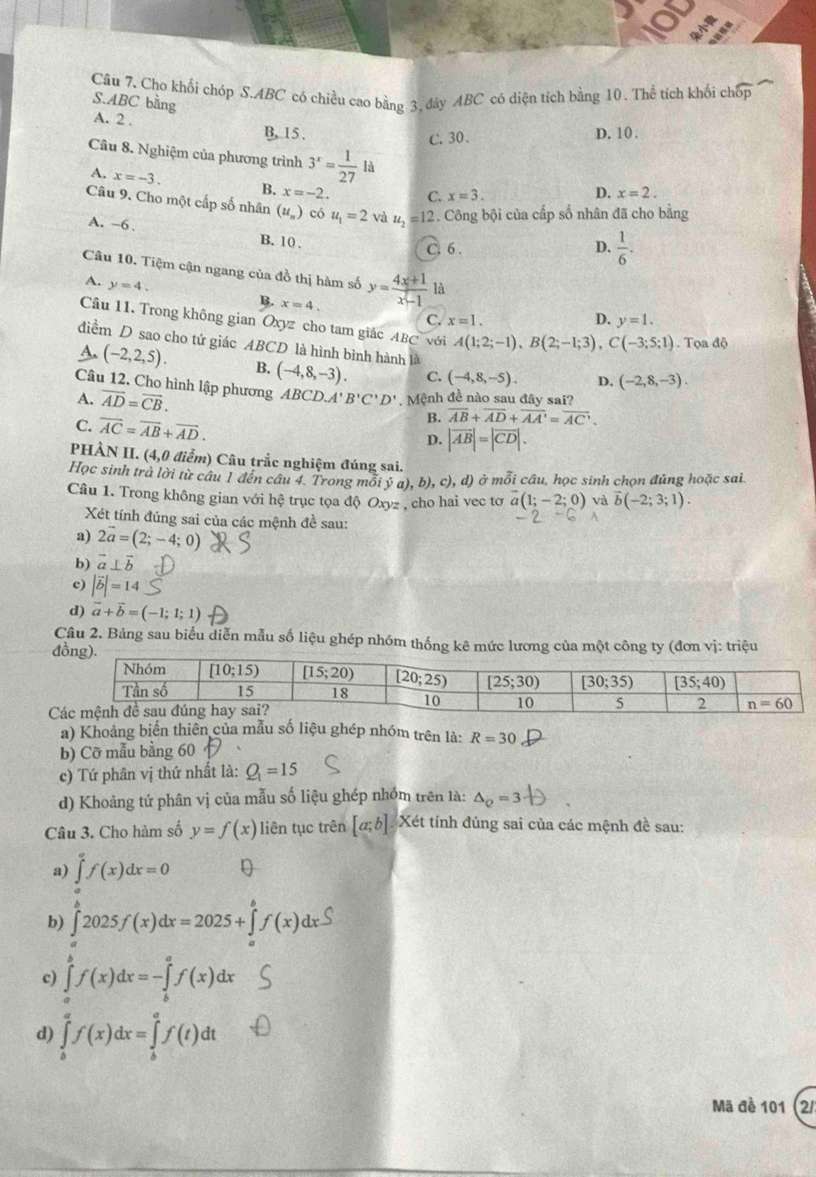 Cho khối chóp S.ABC có chiều cao bằng 3, đây ABC có diện tích bằng 10. Thể tích khối chóp
S.ABC bằng
A. 2 . B, 15 .
C. 30. D. 10.
Câu 8. Nghiệm của phương trình 3^x= 1/27 la D. x=2.
A. x=-3.
B. x=-2.
C. x=3.
Câu 9. Cho một cấp số nhân (u_n) có u_1=2 và u_2=12 2. Công bội của cấp số nhân đã cho bằng
A. ~6.
B.10 、
C. 6 . D.  1/6 .
Câu 10. Tiệm cận ngang của đồ thị hàm số y= (4x+1)/x-1  là
A. y=4.
B. x=4.
C. x=1. D. y=1.
Cầu 11. Trong không gian Oxyz cho tam giác ABC với A(1;2;-1),B(2;-1;3),C(-3;5;1). Tọa độ
điểm D sao cho tứ giác ABCD là hình bình hành là D. (-2,8,-3).
A. (-2,2,5).
B. (-4,8,-3).
C. (-4,8,-5).
Câu 12. Cho hình lập phương
A. vector AD=vector CB. ABCD.A'B'C'D' , Mệnh đề nào sau đây sai?
C. overline AC=overline AB+overline AD.
B. overline AB+overline AD+overline AA'=overline AC.
D. |vector AB|=|vector CD|.
PHÀN II. (4,0 điểm) Câu trắc nghiệm đúng sai.
Học sinh trả lời từ câu 1 đến câu 4. Trong mỗi ý a), b), ,c),d) ở mỗi câu, học sinh chọn đúng hoặc sai.
Câu 1. Trong không gian với hệ trục tọa độ Oxyz , cho hai vec tơ vector a(1;-2;0) và overline b(-2;3;1).
Xét tính đúng sai của các mệnh đề sau:
a) 2vector a=(2;-4;0)
b) vector a⊥ vector b
c) |vector b|=14
d) vector a+vector b=(-1;1;1)
Câu 2. Bảng sau biểu diễn mẫu số liệu ghép nhóm thống kê mức lương của một công ty (đơn vị: triệu
đ
C
a) Khoảng biến thiên của mẫu số liệu ghép nhóm trên là: R=30
b) Cỡ mẫu bằng 60 、
c) Tứ phân vị thứ nhất là: Q_1=15
d) Khoảng tứ phân vị của mẫu số liệu ghép nhóm trên là: △ _Q=3
Câu 3. Cho hàm số y=f(x) liên tục trên [a;b] Xét tính đúng sai của các mệnh đề sau:
a) ∈tlimits _a^af(x)dx=0
b) ∫2025/(x)dx=2025+Šƒ(x)dxS
c) ∈tlimits _a^bf(x)dx=-∈tlimits _b^af(x)dx
d) ∈tlimits _b^af(x)dx=∈tlimits _b^af(t)dt
Mã đề 101 (2/