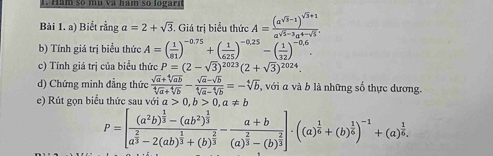 Hăm số mù và hăm so logarn 
Bài 1. a) Biết rằng a=2+sqrt(3). Giá trị biểu thức A=frac (a^(sqrt(3)-1))^sqrt(3)+1a^(sqrt(5)-3)a^(4-sqrt(5)). 
b) Tính giá trị biểu thức A=( 1/81 )^-0.75+( 1/625 )^-0.25-( 1/32 )^-0,6. 
c) Tính giá trị của biểu thức P=(2-sqrt(3))^2023(2+sqrt(3))^2024. 
d) Chứng minh đẳng thức  (sqrt(a)+sqrt[4](ab))/sqrt[4](a)+sqrt[4](b) - (sqrt(a)-sqrt(b))/sqrt[4](a)-sqrt[4](b) =-sqrt[4](b) , với a và b là những số thực dương. 
e) Rút gọn biểu thức sau với a>0, b>0, a!= b
P=[frac (a^2b)^ 1/3 -(ab^2)^ 1/3 a^(frac 2)3-2(ab)^ 1/3 +(b)^ 2/3 -frac a+b(a)^ 2/3 -(b)^ 2/3 ]· ((a)^ 1/6 +(b)^ 1/6 )^-1+(a)^ 1/6 .