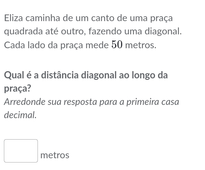 Eliza caminha de um canto de uma praça 
quadrada até outro, fazendo uma diagonal. 
Cada lado da praça mede 50 metros. 
Qual é a distância diagonal ao longo da 
praça? 
Arredonde sua resposta para a primeira casa 
decimal.
□ metros